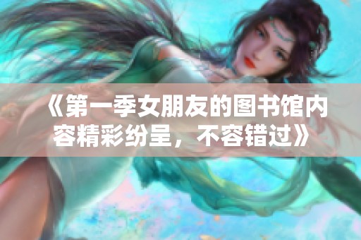 《第一季女朋友的图书馆内容精彩纷呈，不容错过》