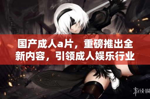 国产****，重磅推出全新内容，引领**娱乐行业潮流！