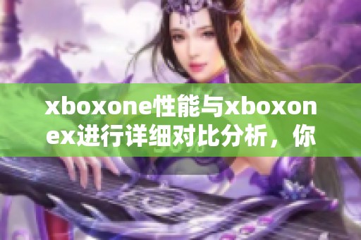 xboxone性能与xboxonex进行详细对比分析，你会发现哪些不同之处呢