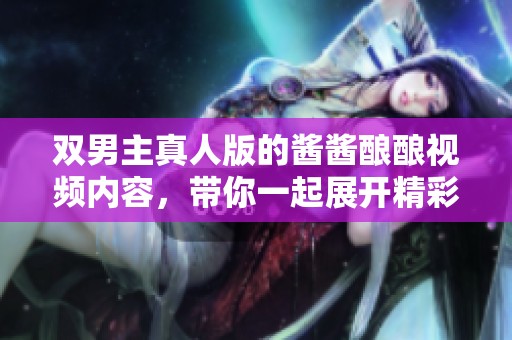 双男主真人版的酱酱酿酿视频内容，带你一起展开精彩体验