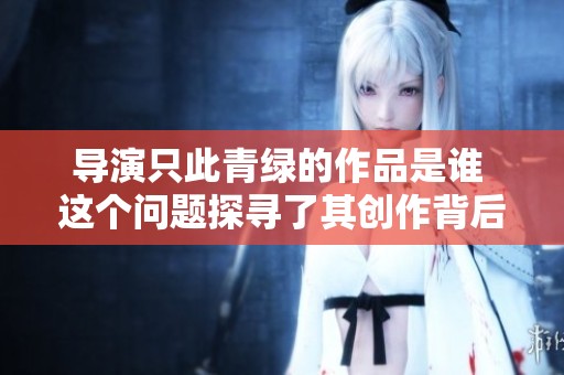 导演只此青绿的作品是谁 这个问题探寻了其创作背后的故事