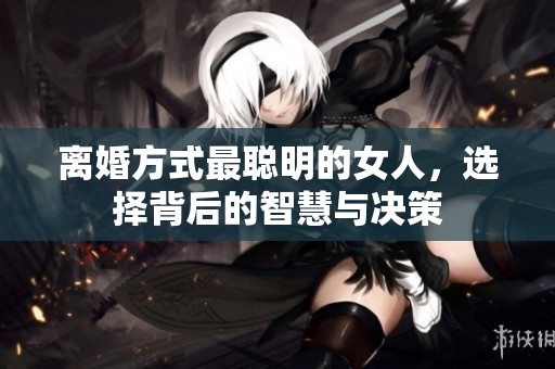离婚方式最聪明的女人，选择背后的智慧与决策