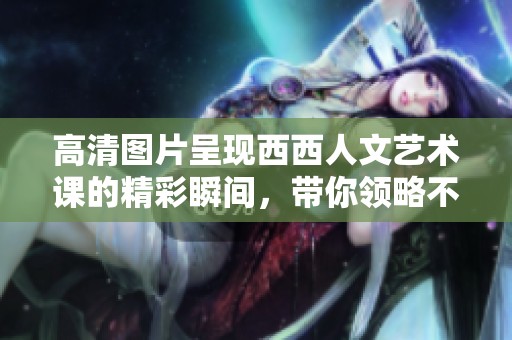高清图片呈现西西人文艺术课的精彩瞬间，带你领略不一样的课堂魅力