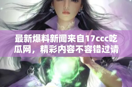 最新爆料新闻来自17ccc吃瓜网，精彩内容不容错过请速来围观吧