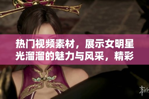 热门视频素材，展示女明星光溜溜的魅力与风采，精彩纷呈不容错过！