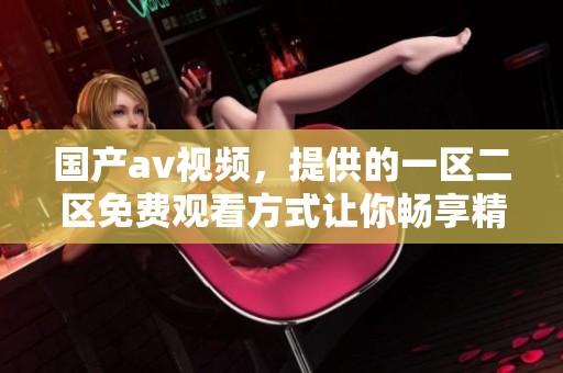 国产**视频，提供的一区二区免费观看方式让你畅享精彩内容