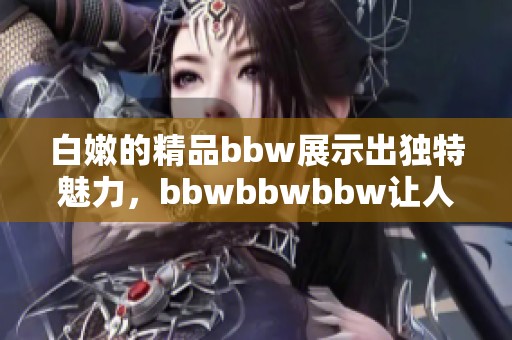 白嫩的精品bbw展示出独特魅力，bbwbbwbbw让人沉醉其中