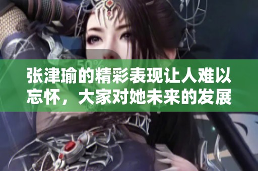 张津瑜的精彩表现让人难以忘怀，大家对她未来的发展充满期待