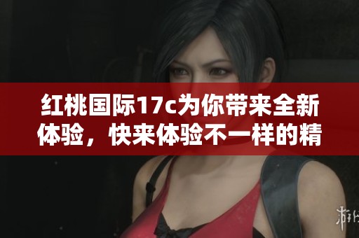 红桃国际17c为你带来全新体验，快来体验不一样的精彩内容吧！