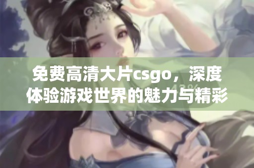 免费高清大片csgo，深度体验游戏世界的魅力与精彩