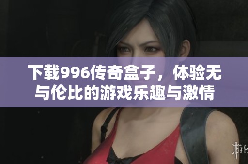 下载996传奇盒子，体验无与伦比的游戏乐趣与激情