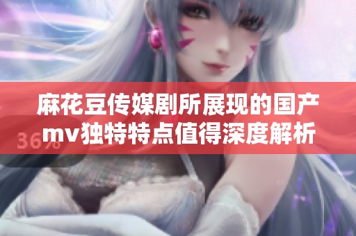 麻花豆传媒剧所展现的国产mv独特特点值得深度解析与探讨