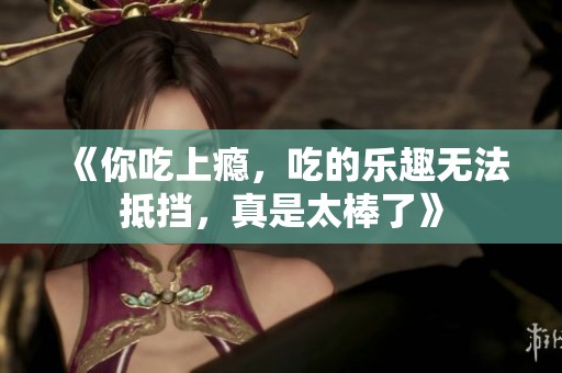 《你吃上瘾，吃的乐趣无法抵挡，真是太棒了》