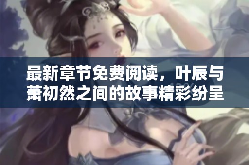 最新章节免费阅读，叶辰与萧初然之间的故事精彩纷呈