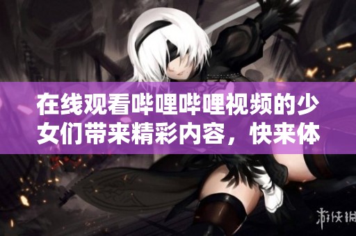 在线观看哔哩哔哩视频的少女们带来精彩内容，快来体验吧！