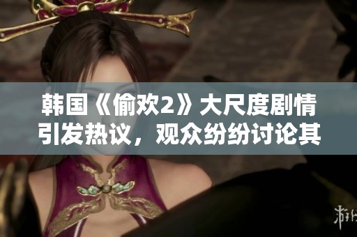 韩国《偷欢2》大尺度剧情引发热议，观众纷纷讨论其大胆表现与冲击力