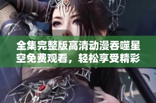 全集完整版高清动漫吞噬星空免费观看，轻松享受精彩剧情每一集