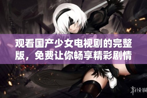 观看国产少女电视剧的完整版，免费让你畅享精彩剧情！