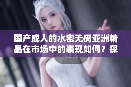 国产**的水密**亚洲精品在市场中的表现如何？探索其中的奥秘与趋势。