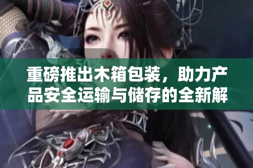 重磅推出木箱包装，助力产品安全运输与储存的全新解决方案