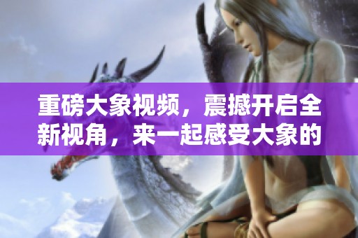 重磅大象视频，震撼开启全新视角，来一起感受大象的魅力吧！
