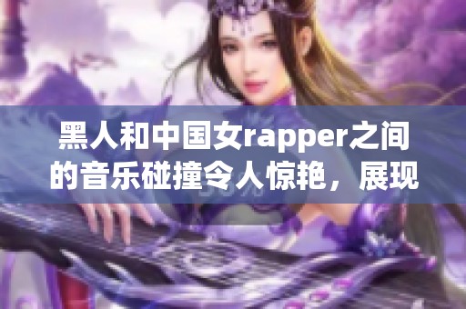 黑人和中国女rapper之间的音乐碰撞令人惊艳，展现出独特的魅力与风格
