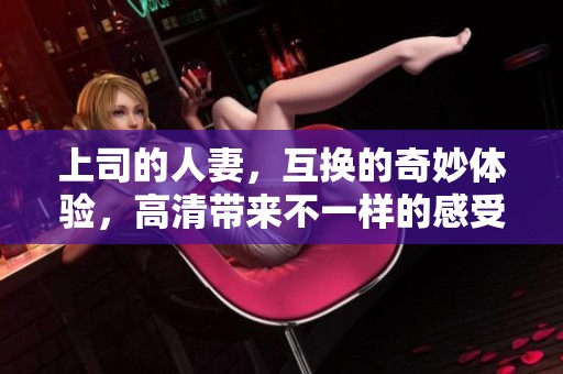 上司的人妻，互换的奇妙体验，高清带来不一样的感受
