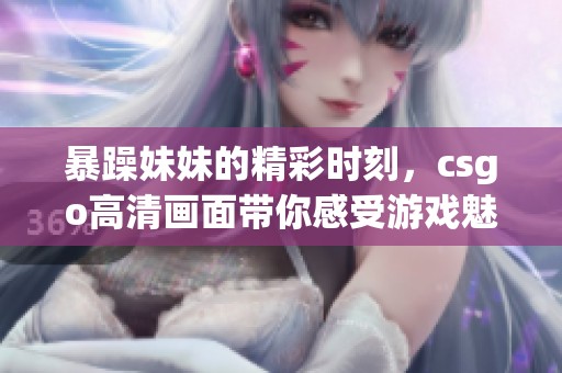 暴躁妹妹的精彩时刻，csgo高清画面带你感受游戏魅力