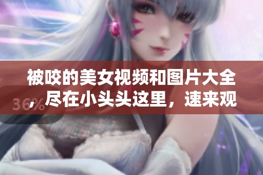 被咬的美女视频和图片大全，尽在小头头这里，速来观看！