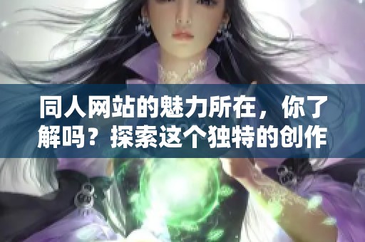 同人网站的魅力所在，你了解吗？探索这个独特的创作社区吧！