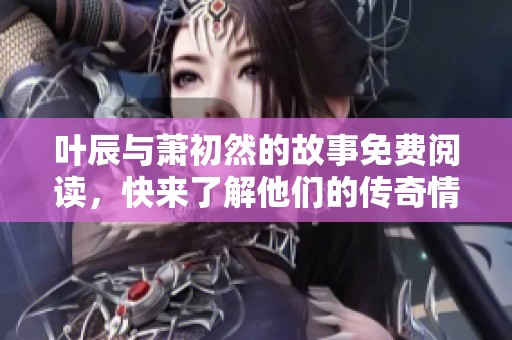 叶辰与萧初然的故事免费阅读，快来了解他们的传奇情缘吧
