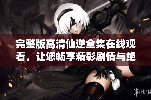 完整版高清仙逆全集在线观看，让您畅享精彩剧情与绝美画面！