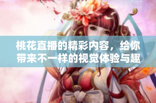 桃花直播的精彩内容，给你带来不一样的视觉体验与趣味互动