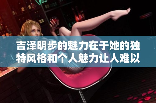 吉泽明步的魅力在于她的独特风格和个人魅力让人难以忘怀
