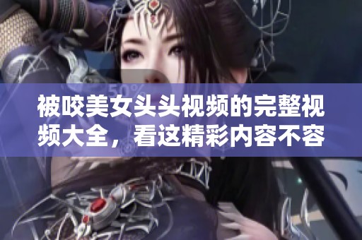 被咬美女头头视频的完整视频大全，看这精彩内容不容错过