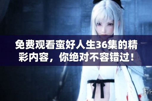 免费观看蛮好人生36集的精彩内容，你绝对不容错过！