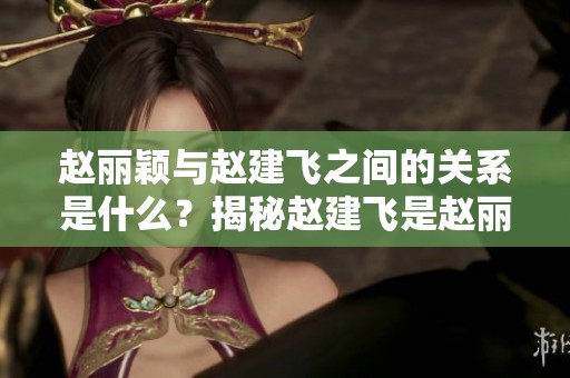 赵丽颖与赵建飞之间的关系是什么？揭秘赵建飞是赵丽颖的什么人