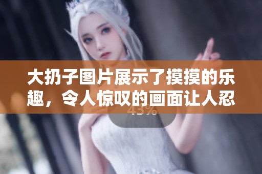 大扔子图片展示了摸摸的乐趣，令人惊叹的画面让人忍不住想分享
