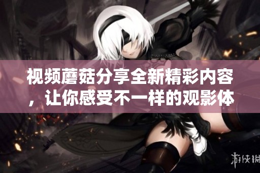 视频蘑菇分享全新精彩内容，让你感受不一样的观影体验！